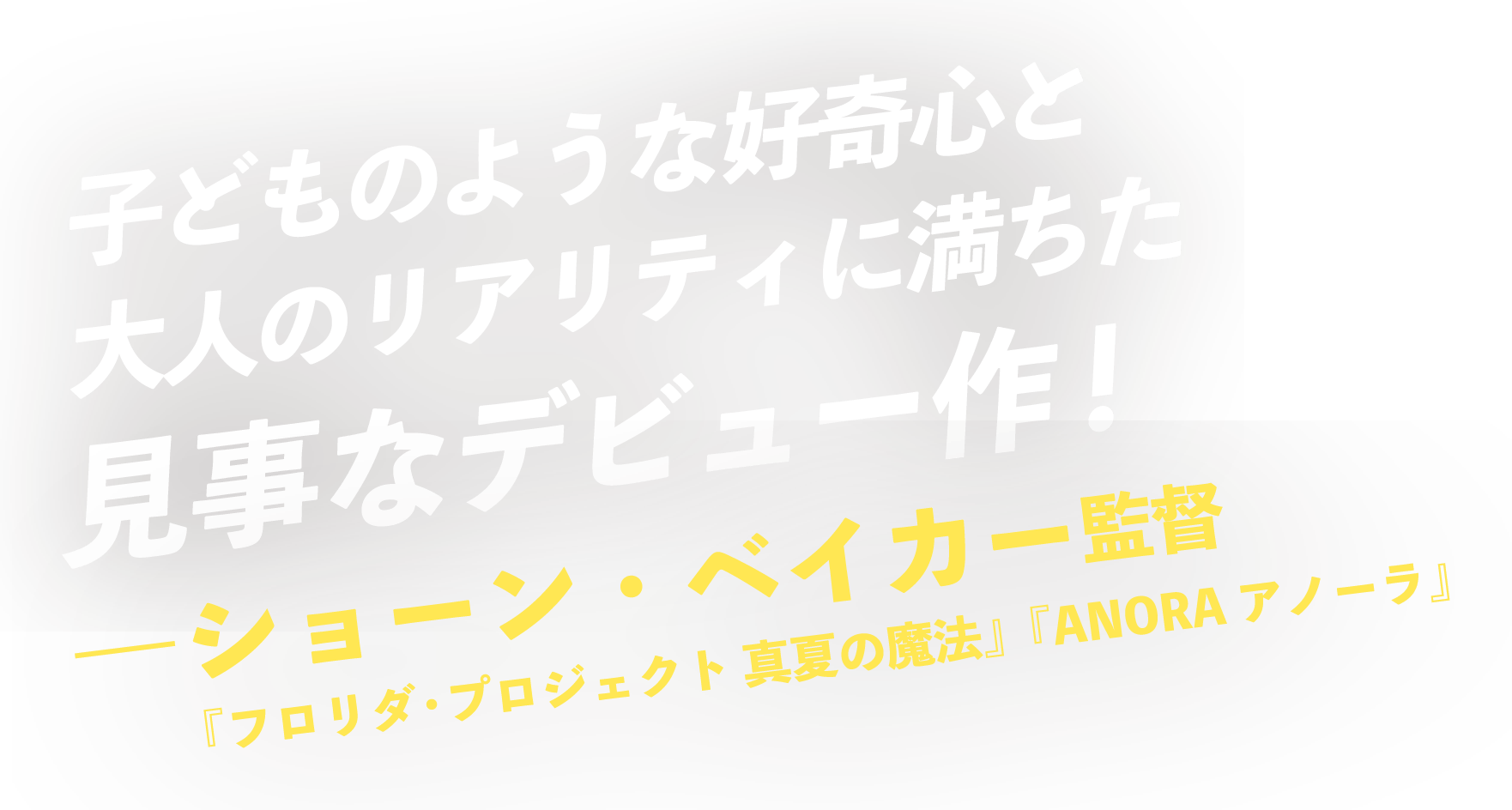 子どものような好奇心と大人のリアリティに満ちた見事なデビュー作！
―ショーン・ベイカー監督（『フロリダ・プロジェクト 真夏の魔法』『ANORA アノーラ』）