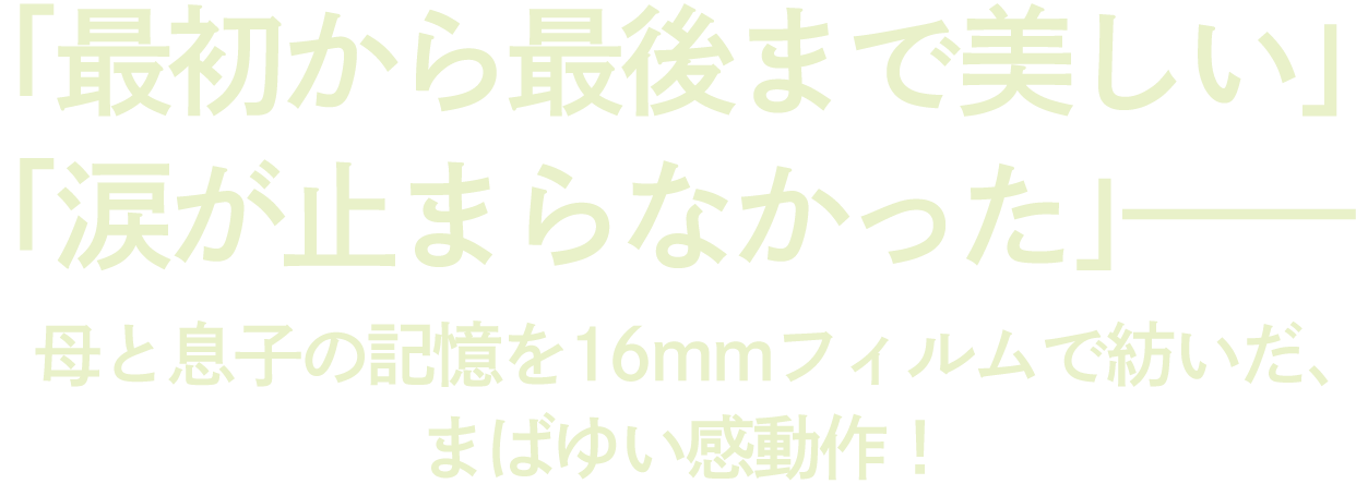 「最初から最後まで美しい」「涙が止まらなかった」——
母と息子の記憶を16mmフィルムで紡いだ、まばゆい感動作！