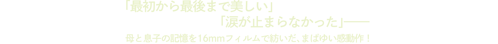 「最初から最後まで美しい」「涙が止まらなかった」——
母と息子の記憶を16mmフィルムで紡いだ、まばゆい感動作！